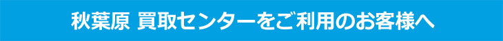 秋葉原買取センター ご利用のお客様へ 秋葉原買取センター ご利用のお客様へ