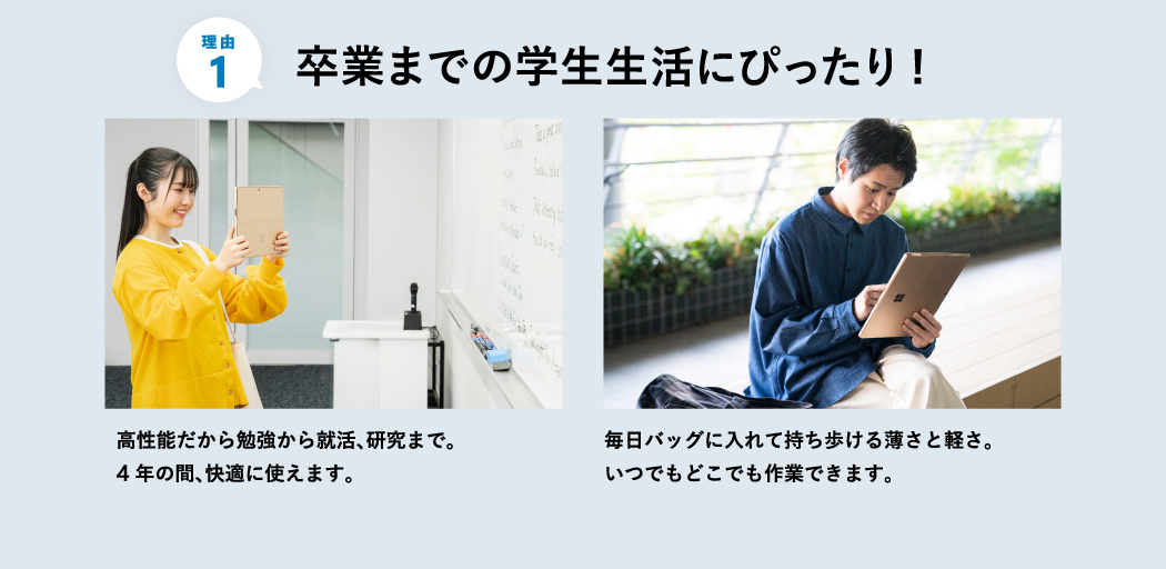 卒業までの学生生活にぴったり 高性能だから勉強から就活、研究まで。4 年の間、快適に使えます。 毎日バッグに入れて持ち歩ける薄さと軽さ。いつでもどこでも作業できます。