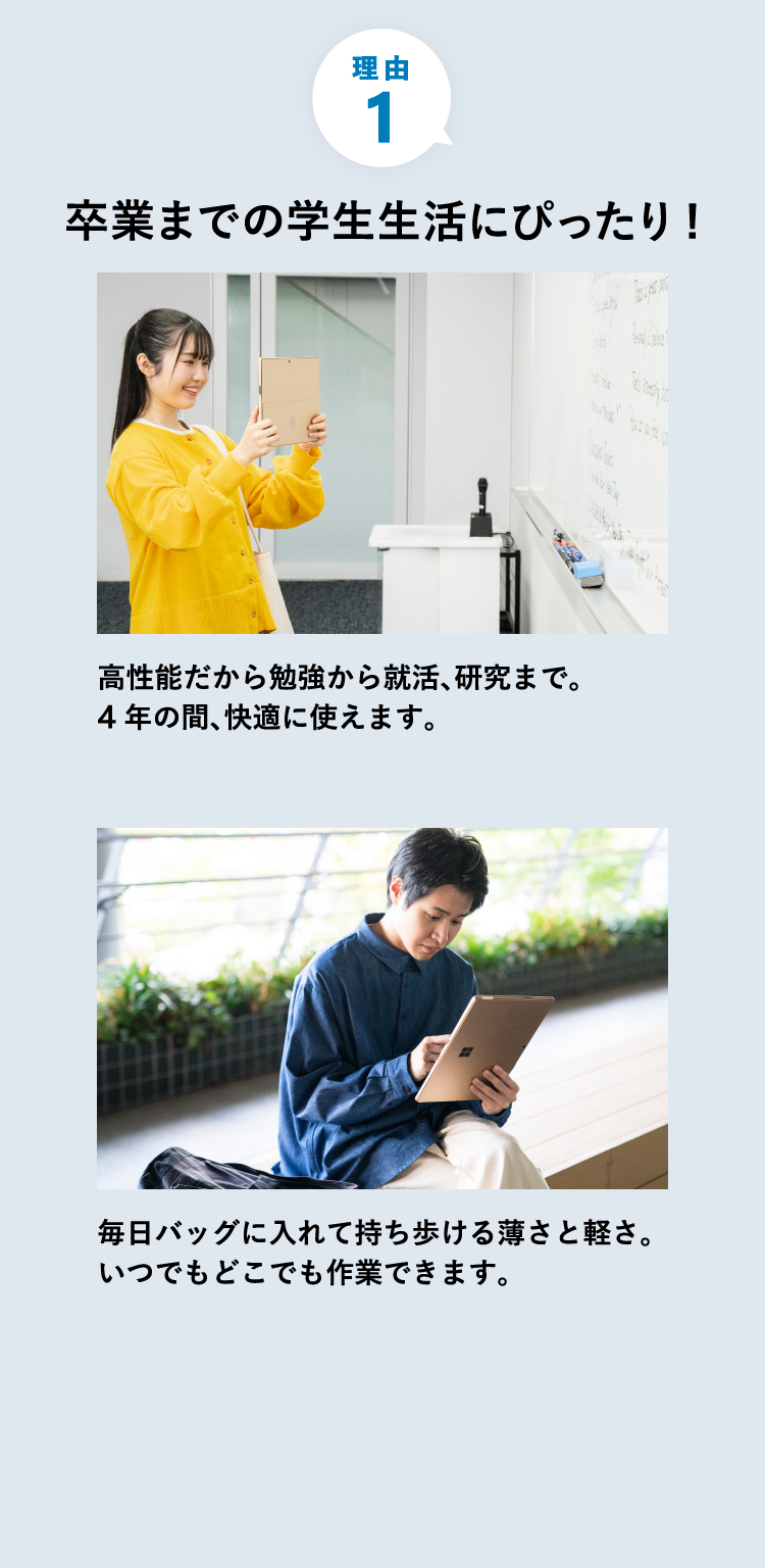 卒業までの学生生活にぴったり 高性能だから勉強から就活、パフォーマンスが必要な研究まで 4 年間、毎日快適に使えます。 毎日バッグに入れて持ち歩ける薄さと軽さ。どこにでも連れていけてすぐに作業を開始できます。