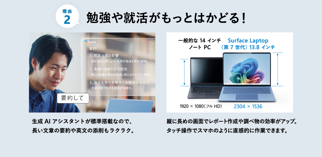 勉強や就活がもっとはかどる 生成 AI アシスタントが標準搭載なので、長い文章の要約や英文の添削もラクラク。 縦に長めの画面でレポート作成や調べ物の効率がアップ。タッチ操作でスマホのように直感的に作業できます。
