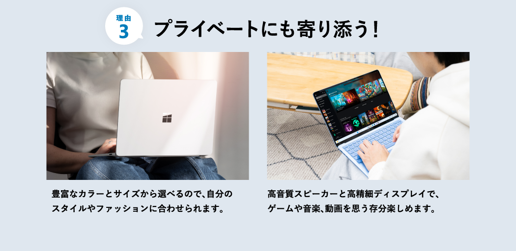 プライベートにも寄り添う 豊富なカラーとサイズから選べるので、自分のスタイルやファッションに合わせられます。 高音質スピーカーと高精細ディスプレイで、ゲームや音楽、動画を思う存分楽しめます。