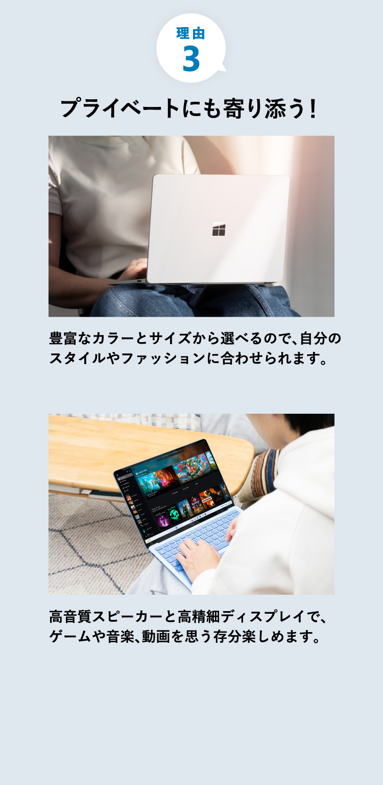 プライベートにも寄り添う 豊富なカラーとサイズから選べるので、自分のスタイルやファッションに合わせられます。 高音質スピーカーと高精細ディスプレイで、ゲームや音楽、動画を思う存分楽しめます。
