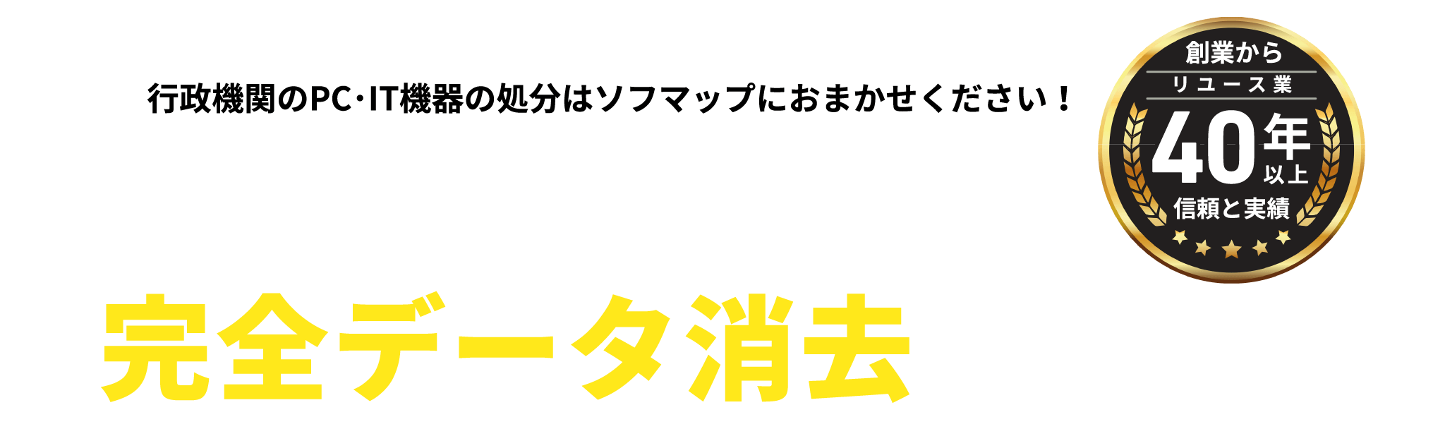 「自治体・官公庁様 専用の完全データ消去サービス」行政機関のPC・IT機器の処分はソフマップにおまかせください！ リユース業サービス開始より40年間情報漏えいの件数ゼロ更新